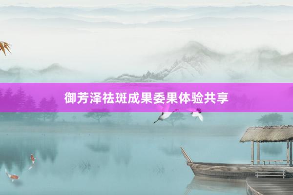 御芳泽祛斑成果委果体验共享
