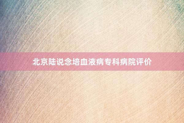北京陆说念培血液病专科病院评价